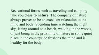  Recreational forms such as traveling and camping
take you close to nature. The company of nature
always proves to be an excellent relaxation to the
mind and body. Spending time watching the night
sky, lazing around on a beach, walking in the woods,
or just being in the proximity of nature in some quiet
place in the countryside freshens the mind and is
healthy for the body.
 