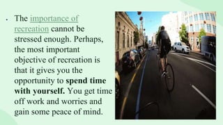  The importance of
recreation cannot be
stressed enough. Perhaps,
the most important
objective of recreation is
that it gives you the
opportunity to spend time
with yourself. You get time
off work and worries and
gain some peace of mind.
 