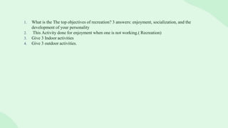 1. What is the The top objectives of recreation? 3 answers: enjoyment, socialization, and the
development of your personality
2. This Activity done for enjoyment when one is not working.( Recreation)
3. Give 3 Indoor activities
4. Give 3 outdoor activities.
 