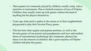 1. These games are commonly played by children, usually using native
materials or instruments. Due to limited resources of toys of Filipino
Children, they usually come up with games without the need of
anything but the players themselves.
2. Years ago, kids used to gather in the streets or in their neighborhood
playground to play their favorite Pinoy games.
3. This has been their regular and popular pastimes, as well as the
favorite games of our parents and grandparents until new and modern
forms of entertainment (technology like computers, phones) has
taken over the interests of children. But a great majority of Filipino
children still play this games.
 