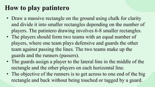 How to play patintero
• Draw a massive rectangle on the ground using chalk for clarity
and divide it into smaller rectangles depending on the number of
players. The patintero drawing involves 6-8 smaller rectangles.
• The players should form two teams with an equal number of
players, where one team plays defensive and guards the other
team against passing the lines. The two teams make up the
guards and the runners (passers).
• The guards assign a player to the lateral line in the middle of the
rectangle and the other players on each horizontal line.
• The objective of the runners is to get across to one end of the big
rectangle and back without being touched or tagged by a guard.
 