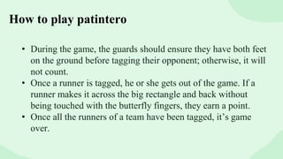 How to play patintero
• During the game, the guards should ensure they have both feet
on the ground before tagging their opponent; otherwise, it will
not count.
• Once a runner is tagged, he or she gets out of the game. If a
runner makes it across the big rectangle and back without
being touched with the butterfly fingers, they earn a point.
• Once all the runners of a team have been tagged, it’s game
over.
 