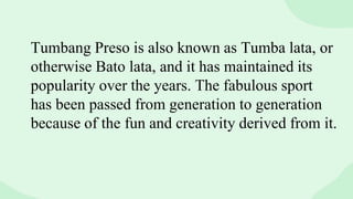 Tumbang Preso is also known as Tumba lata, or
otherwise Bato lata, and it has maintained its
popularity over the years. The fabulous sport
has been passed from generation to generation
because of the fun and creativity derived from it.
 