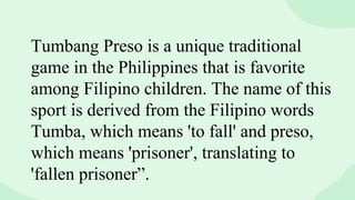Tumbang Preso is a unique traditional
game in the Philippines that is favorite
among Filipino children. The name of this
sport is derived from the Filipino words
Tumba, which means 'to fall' and preso,
which means 'prisoner', translating to
'fallen prisoner”.
 