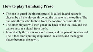 How to play Tumbang Preso
• The one to guard the tin can (preso) is called It, and he/she is
chosen by all the players throwing the pamato to the toe-line. The
one who throws the farthest from the toe-line becomes the It.
• The other players will then get at the back of the toe-line, and the
game starts at a signal from the It.
• Immediately the can is knocked down, and the pamato is retrieved.
The It then starts putting it up inside the circle, and the tagged
player becomes the new It.
 