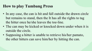 How to play Tumbang Preso
• In any case, the can is hit and fall outside the drawn circle
but remains to stand, then the It has all the rights to tag
the hitter once he/she leaves the toe-line.
• The can may be kicked or knocked down under when it is
outside the circle.
• Supposing a hitter is unable to retrieve his/her pamato,
the other hitters can save him/her by hitting the can.
 