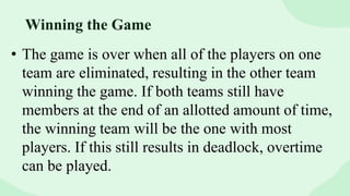• The game is over when all of the players on one
team are eliminated, resulting in the other team
winning the game. If both teams still have
members at the end of an allotted amount of time,
the winning team will be the one with most
players. If this still results in deadlock, overtime
can be played.
Winning the Game
 