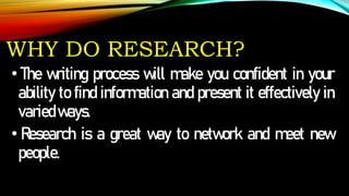WHY DO RESEARCH?
• The writing process will make you confident in your
ability to find information and present it effectively in
variedways.
• Research is a great way to network and meet new
people.
 