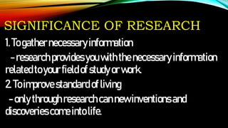 SIGNIFICANCE OF RESEARCH
1.Togathernecessaryinformation
-researchprovidesyouwiththenecessaryinformation
relatedtoyourfieldofstudyorwork.
2.Toimprovestandard ofliving
-onlythroughresearchcannewinventionsand
discoveriescomeintolife.
 