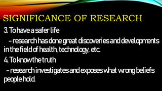 SIGNIFICANCE OF RESEARCH
3.Tohaveasaferlife
-researchhasdonegreatdiscoveriesanddevelopments
inthefieldofhealth,technology,etc.
4.Toknowthetruth
-researchinvestigatesandexposeswhatwrongbeliefs
peoplehold.
 
