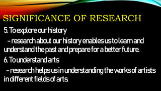SIGNIFICANCE OF RESEARCH
5.Toexploreourhistory
-researchaboutourhistoryenablesustolearnand
understandthepastandprepareforabetterfuture.
6.Tounderstandarts
-researchhelpsusinunderstandingtheworksofartists
indifferentfieldsofarts.
 
