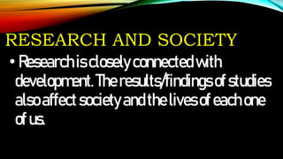 RESEARCH AND SOCIETY
•Researchiscloselyconnectedwith
development.Theresults/findingsofstudies
alsoaffectsocietyandthelivesofeachone
ofus.
 
