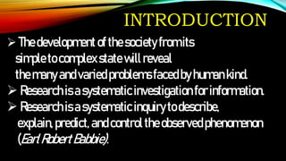 INTRODUCTION
Thedevelopment ofthesocietyfromits
simpletocomplexstate willreveal
themanyandvariedproblemsfacedbyhumankind.
Researchisasystematicinvestigationforinformation.
Researchisasystematicinquirytodescribe,
explain,predict, andcontroltheobservedphenomenon
(EarlRobertBabbie).
 