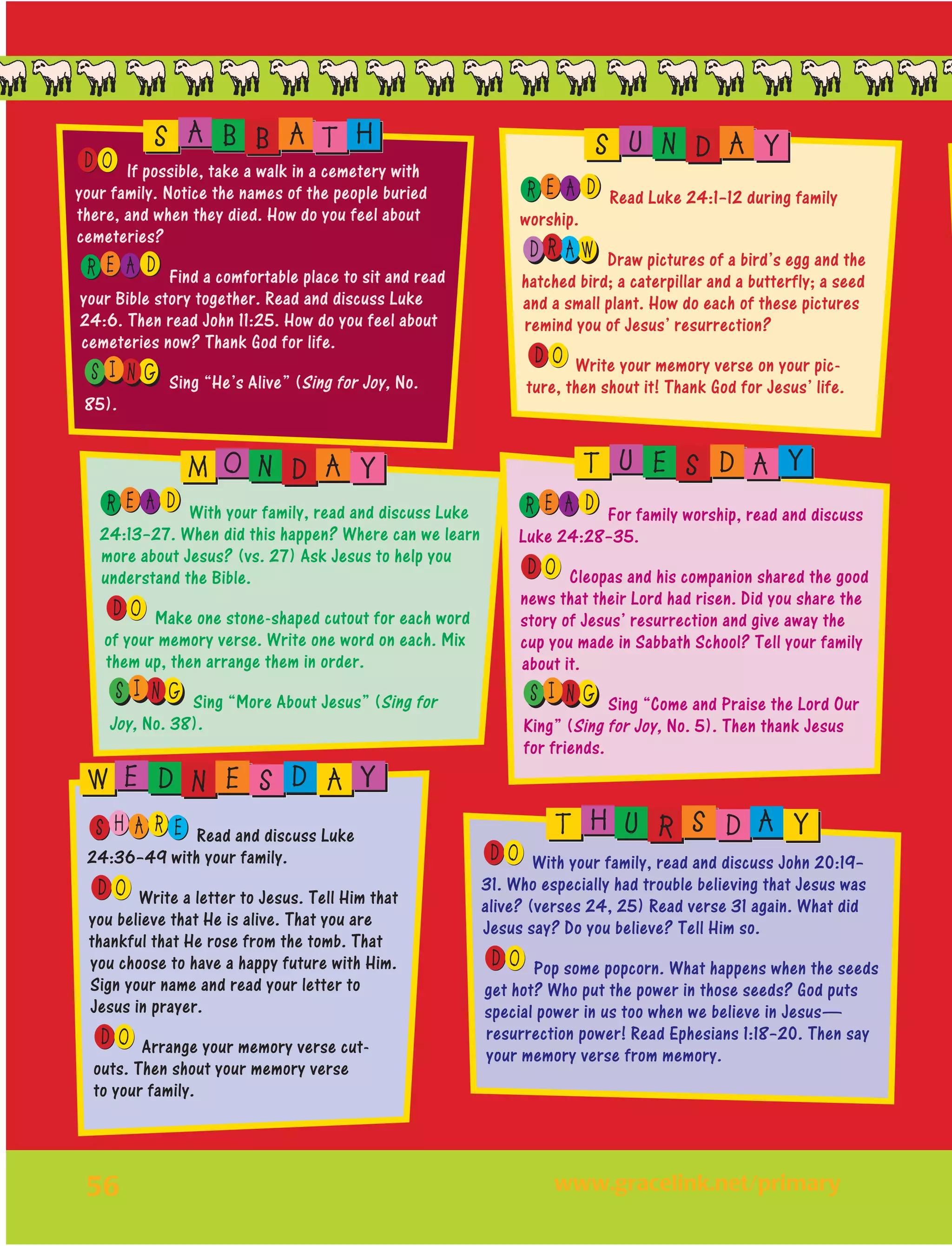 56
OD If possible, take a walk in a cemetery with
your family. Notice the names of the people buried
there, and when they died. How do you feel about
cemeteries?
E AR D Find a comfortable place to sit and read
your Bible story together. Read and discuss Luke
24:6. Then read John 11:25. How do you feel about
cemeteries now? Thank God for life.
I NS G Sing “He’s Alive” (Sing for Joy, No.
85).
E AR D Read Luke 24:1–12 during family
worship.
R AD W Draw pictures of a bird’s egg and the
hatched bird; a caterpillar and a butterfly; a seed
and a small plant. How do each of these pictures
remind you of Jesus’ resurrection?
OD Write your memory verse on your pic-
ture, then shout it! Thank God for Jesus’ life.
E AR D With your family, read and discuss Luke
24:13–27. When did this happen? Where can we learn
more about Jesus? (vs. 27) Ask Jesus to help you
understand the Bible.
OD Make one stone-shaped cutout for each word
of your memory verse. Write one word on each. Mix
them up, then arrange them in order.
I NS G Sing “More About Jesus” (Sing for
Joy, No. 38).
E AR D For family worship, read and discuss
Luke 24:28–35.
OD Cleopas and his companion shared the good
news that their Lord had risen. Did you share the
story of Jesus’ resurrection and give away the
cup you made in Sabbath School? Tell your family
about it.
I NS G Sing “Come and Praise the Lord Our
King” (Sing for Joy, No. 5). Then thank Jesus
for friends.
H EAS R Read and discuss Luke
24:36–49 with your family.
OD Write a letter to Jesus. Tell Him that
you believe that He is alive. That you are
thankful that He rose from the tomb. That
you choose to have a happy future with Him.
Sign your name and read your letter to
Jesus in prayer.
OD Arrange your memory verse cut-
outs. Then shout your memory verse
to your family.
S A B B A T H S U N D A Y
M O N D A Y T U E S D A Y
W E D N E S D A Y
OD With your family, read and discuss John 20:19–
31. Who especially had trouble believing that Jesus was
alive? (verses 24, 25) Read verse 31 again. What did
Jesus say? Do you believe? Tell Him so.
OD Pop some popcorn. What happens when the seeds
get hot? Who put the power in those seeds? God puts
special power in us too when we believe in Jesus—
resurrection power! Read Ephesians 1:18–20. Then say
your memory verse from memory.
T H U R S D A Y
	www.gracelink.net/primary
 