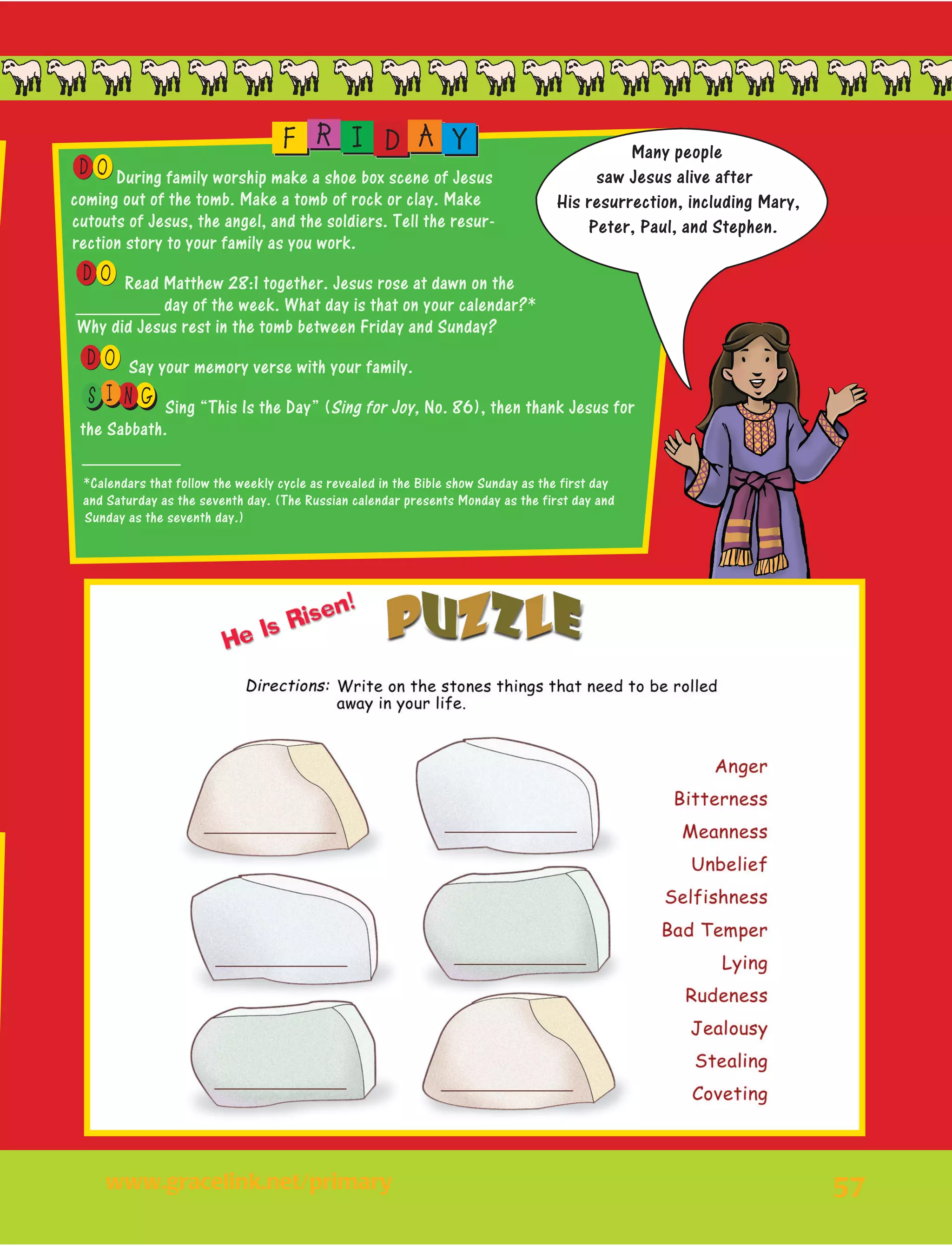 57
OD During family worship make a shoe box scene of Jesus
coming out of the tomb. Make a tomb of rock or clay. Make
cutouts of Jesus, the angel, and the soldiers. Tell the resur-
rection story to your family as you work.
OD Read Matthew 28:1 together. Jesus rose at dawn on the
_________ day of the week. What day is that on your calendar?*
Why did Jesus rest in the tomb between Friday and Sunday?
OD Say your memory verse with your family.
I NS G Sing “This Is the Day” (Sing for Joy, No. 86), then thank Jesus for
the Sabbath.
__________
*Calendars that follow the weekly cycle as revealed in the Bible show Sunday as the first day
and Saturday as the seventh day. (The Russian calendar presents Monday as the first day and
Sunday as the seventh day.)
F R I D A Y Many people
saw Jesus alive after
His resurrection, including Mary,
Peter, Paul, and Stephen.
www.gracelink.net/primary	
 