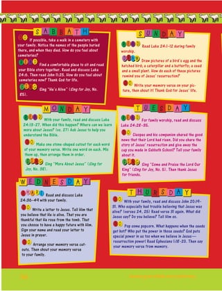 56
OD If possible, take a walk in a cemetery with
your family. Notice the names of the people buried
there, and when they died. How do you feel about
cemeteries?
E AR D Find a comfortable place to sit and read
your Bible story together. Read and discuss Luke
24:6. Then read John 11:25. How do you feel about
cemeteries now? Thank God for life.
I NS G Sing “He’s Alive” (Sing for Joy, No.
85).
E AR D Read Luke 24:1–12 during family
worship.
R AD W Draw pictures of a bird’s egg and the
hatched bird; a caterpillar and a butterfly; a seed
and a small plant. How do each of these pictures
remind you of Jesus’ resurrection?
OD Write your memory verse on your pic-
ture, then shout it! Thank God for Jesus’ life.
E AR D With your family, read and discuss Luke
24:13–27. When did this happen? Where can we learn
more about Jesus? (vs. 27) Ask Jesus to help you
understand the Bible.
OD Make one stone-shaped cutout for each word
of your memory verse. Write one word on each. Mix
them up, then arrange them in order.
I NS G Sing “More About Jesus” (Sing for
Joy, No. 38).
E AR D For family worship, read and discuss
Luke 24:28–35.
OD Cleopas and his companion shared the good
news that their Lord had risen. Did you share the
story of Jesus’ resurrection and give away the
cup you made in Sabbath School? Tell your family
about it.
I NS G Sing “Come and Praise the Lord Our
King” (Sing for Joy, No. 5). Then thank Jesus
for friends.
H EAS R Read and discuss Luke
24:36–49 with your family.
OD Write a letter to Jesus. Tell Him that
you believe that He is alive. That you are
thankful that He rose from the tomb. That
you choose to have a happy future with Him.
Sign your name and read your letter to
Jesus in prayer.
OD Arrange your memory verse cut-
outs. Then shout your memory verse
to your family.
S A B B A T H S U N D A Y
M O N D A Y T U E S D A Y
W E D N E S D A Y
OD With your family, read and discuss John 20:19–
31. Who especially had trouble believing that Jesus was
alive? (verses 24, 25) Read verse 31 again. What did
Jesus say? Do you believe? Tell Him so.
OD Pop some popcorn. What happens when the seeds
get hot? Who put the power in those seeds? God puts
special power in us too when we believe in Jesus—
resurrection power! Read Ephesians 1:18–20. Then say
your memory verse from memory.
T H U R S D A Y
	www.gracelink.net/primary
 