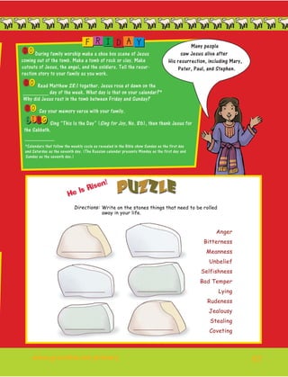 57
OD During family worship make a shoe box scene of Jesus
coming out of the tomb. Make a tomb of rock or clay. Make
cutouts of Jesus, the angel, and the soldiers. Tell the resur-
rection story to your family as you work.
OD Read Matthew 28:1 together. Jesus rose at dawn on the
_________ day of the week. What day is that on your calendar?*
Why did Jesus rest in the tomb between Friday and Sunday?
OD Say your memory verse with your family.
I NS G Sing “This Is the Day” (Sing for Joy, No. 86), then thank Jesus for
the Sabbath.
__________
*Calendars that follow the weekly cycle as revealed in the Bible show Sunday as the first day
and Saturday as the seventh day. (The Russian calendar presents Monday as the first day and
Sunday as the seventh day.)
F R I D A Y Many people
saw Jesus alive after
His resurrection, including Mary,
Peter, Paul, and Stephen.
www.gracelink.net/primary	
 