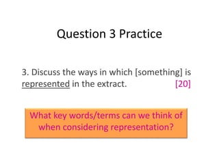 Question 3 Practice
3. Discuss the ways in which [something] is
represented in the extract. [20]
What key words/terms can we think of
when considering representation?
 