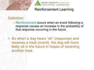Reinforcement Learning Definition: Reinforcement  occurs when an event following a response causes an increase in the probability of that response occurring in the future. So when a dog hears “sit” (response) and receives a treat (event), the dog will more likely sit in the future in hopes of receiving another treat. 