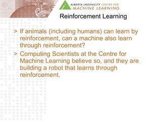 Reinforcement Learning If animals (including humans) can learn by reinforcement, can a machine also learn through reinforcement? Computing Scientists at the Centre for Machine Learning believe so, and they are building a robot that learns through reinforcement. 