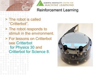Reinforcement Learning The robot is called “Critterbot”. The robot responds to stimuli in the environment.  For lessons on Critterbot see  Critterbot  for Physics 30  and  Critterbot  for Science 8 . 