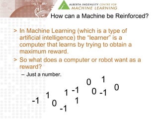 How can a Machine be Reinforced? In Machine Learning (which is a type of artificial intelligence) the “learner” is a computer that learns by trying to obtain a maximum reward. So what does a computer or robot want as a reward? Just a number.  -1 0 1 -1 0 1 -1 0 1 0 1 -1 