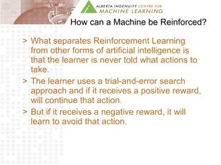 How can a Machine be Reinforced? What separates Reinforcement Learning from other forms of artificial intelligence is that the learner is never told what actions to take. The learner uses a trial-and-error search approach and if it receives a positive reward, will continue that action. But if it receives a negative reward, it will learn to avoid that action. 