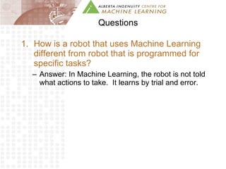 Questions How is a robot that uses Machine Learning different from robot that is programmed for specific tasks?  Answer: In Machine Learning, the robot is not told what actions to take.  It learns by trial and error. 