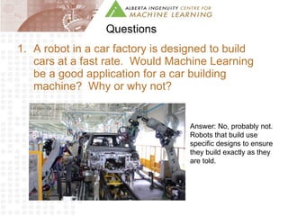 Questions A robot in a car factory is designed to build cars at a fast rate.  Would Machine Learning be a good application for a car building machine?  Why or why not? Answer: No, probably not.  Robots that build use specific designs to ensure they build exactly as they are told. 