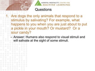 Questions Are dogs the only animals that respond to a stimulus by salivating? For example, what happens to you when you are just about to put a pickle in your mouth? Or mustard?  Or a sour candy? Answer: Humans also respond to visual stimuli and will salivate at the sight of some stimuli.  