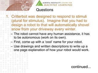 Questions Critterbot was designed to respond to stimuli (plural for stimulus).  Imagine that you had to design a robot to that will automatically shovel snow from your driveway every winter.  The robot cannot have any human assistance, it has to be autonomous (work on its own).  First, come up with a ‘cool’ name for your robot. Use drawings and written descriptions to write up a one page explanation of how your robot would work.  continued... 