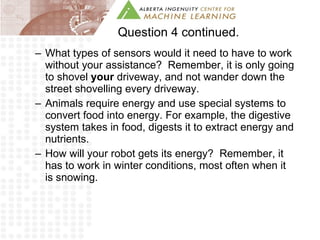 Question 4 continued. What types of sensors would it need to have to work without your assistance?  Remember, it is only going to shovel  your  driveway, and not wander down the street shovelling every driveway. Animals require energy and use special systems to convert food into energy. For example, the digestive system takes in food, digests it to extract energy and nutrients. How will your robot gets its energy?  Remember, it has to work in winter conditions, most often when it is snowing.  