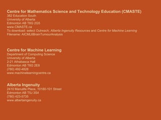 Centre for Mathematics Science and Technology Education (CMASTE) 382 Education South University of Alberta Edmonton AB T6G 2G5 www.CMASTE.ca To download: select  Outreach, Alberta Ingenuity Resources  and  Centre for Machine Learning Filename: AICML6BrainTumourAnalysis Centre for Machine Learning Department of Computing Science University of Alberta 2-21 Athabasca Hall Edmonton AB T6G 2E8 (780) 492-4828 www.machinelearningcentre.ca Alberta Ingenuity 2410 Manulife Place, 10180-101 Street Edmonton AB T5J 3S4 (780) 423-5735 www.albertaingenuity.ca 