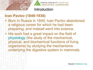 Introduction Ivan Pavlov (1849-1936) Born in Russia in 1849, Ivan Pavlov abandoned a religious career for which he had been preparing, and instead went into science.  His work had a great impact on the field of  physiology  (the study of the mechanical, physical, and biochemical functions of living organisms) by studying the mechanisms underlying the digestive system in mammals. Source:  Nobelprize.org 