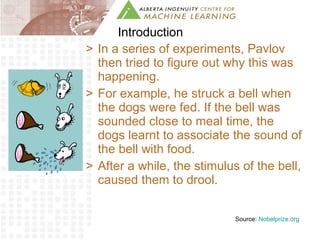 Introduction In a series of experiments, Pavlov then tried to figure out why this was happening.  For example, he struck a bell when the dogs were fed. If the bell was sounded close to meal time, the dogs learnt to associate the sound of the bell with food.  After a while, the stimulus of the bell, caused them to drool. Source:  Nobelprize.org 