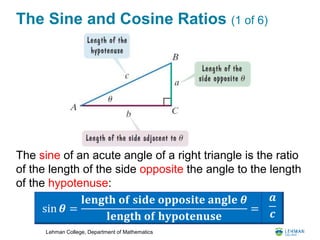 Lehman College, Department of Mathematics
The Sine and Cosine Ratios (1 of 6)
The sine of an acute angle of a right triangle is the ratio
of the length of the side opposite the angle to the length
of the hypotenuse:
sin 𝜽 =
𝐥𝐞𝐧𝐠𝐭𝐡 𝐨𝐟 𝐬𝐢𝐝𝐞 𝐨𝐩𝐩𝐨𝐬𝐢𝐭𝐞 𝐚𝐧𝐠𝐥𝐞 𝜽
𝐥𝐞𝐧𝐠𝐭𝐡 𝐨𝐟 𝐡𝐲𝐩𝐨𝐭𝐞𝐧𝐮𝐬𝐞
=
𝒂
𝒄
 