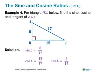 Lehman College, Department of Mathematics
The Sine and Cosine Ratios (3 of 6)
Example 4. For triangle 𝐽𝐾𝐿 below, find the sine, cosine
and tangent of ∠ 𝐿 :
Solution.
8
17
sin 𝐿 =
cos 𝐿 =
15
17
8
15
tan 𝐿 =
 