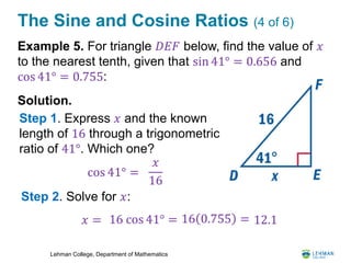 Lehman College, Department of Mathematics
The Sine and Cosine Ratios (4 of 6)
Example 5. For triangle 𝐷𝐸𝐹 below, find the value of 𝑥
to the nearest tenth, given that sin 41° = 0.656 and
cos 41° = 0.755:
Solution.
cos 41° =
𝑥
16
Step 1. Express 𝑥 and the known
length of 16 through a trigonometric
ratio of 41°. Which one?
Step 2. Solve for 𝑥:
𝑥 = 16 cos 41° = 16 0.755 = 12.1
 