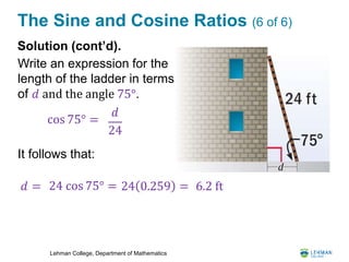 Lehman College, Department of Mathematics
The Sine and Cosine Ratios (6 of 6)
Solution (cont’d).
Write an expression for the
length of the ladder in terms
of 𝑑 and the angle 75°.
cos 75° =
𝑑
24
𝑑 = 24 cos 75° = 24 0.259 = 6.2 ft
It follows that:
 