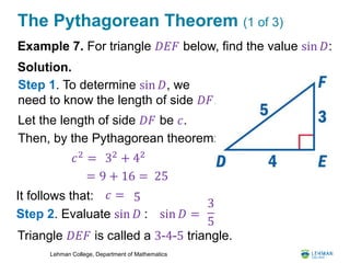 Lehman College, Department of Mathematics
The Pythagorean Theorem (1 of 3)
Example 7. For triangle 𝐷𝐸𝐹 below, find the value sin 𝐷:
Solution.
Triangle 𝐷𝐸𝐹 is called a 3-4-5 triangle.
Step 1. To determine sin 𝐷, we
need to know the length of side 𝐷𝐹.
Step 2. Evaluate sin 𝐷 :
𝑐2
=
Let the length of side 𝐷𝐹 be 𝑐.
Then, by the Pythagorean theorem:
32
+ 42
= 9 + 16 = 25
It follows that: 𝑐 = 5
sin 𝐷 =
3
5
 