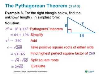 Lehman College, Department of Mathematics
The Pythagorean Theorem (3 of 3)
Example 8. For the right triangle below, find the
unknown length 𝑐 in simplest form:
Solution.
𝑐2
= Pythagoras’ theorem82
+ 142
= 64 + 196
260 Add𝑐2
=
Take positive square roots of either side𝑐 = 260
Simplify
= 4 ⋅ 65
= 4 ⋅ 65
= 2 65
Find highest perfect square factor of 260
Split square roots
Evaluate
 