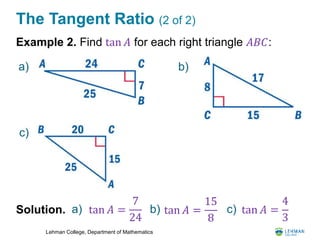 Lehman College, Department of Mathematics
The Tangent Ratio (2 of 2)
Example 2. Find tan 𝐴 for each right triangle 𝐴𝐵𝐶:
Solution. a) tan 𝐴 =
7
24
b) c)
a) b)
c)
tan 𝐴 =
15
8
tan 𝐴 =
4
3
 