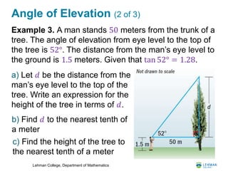 Lehman College, Department of Mathematics
Angle of Elevation (2 of 3)
Example 3. A man stands 50 meters from the trunk of a
tree. The angle of elevation from eye level to the top of
the tree is 52°. The distance from the man’s eye level to
the ground is 1.5 meters. Given that tan 52° = 1.28.
a) Let 𝑑 be the distance from the
man’s eye level to the top of the
tree. Write an expression for the
height of the tree in terms of 𝑑.
b) Find 𝑑 to the nearest tenth of
a meter
c) Find the height of the tree to
the nearest tenth of a meter
 