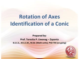 Rotation of Axes
Identification of a Conic
                    Prepared by:
        Prof. Teresita P. Liwanag – Zapanta
 B.S.C.E., M.S.C.M., M.Ed. (Math-units), PhD-TM (on-going)
 