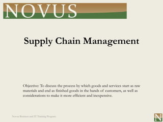 Supply Chain Management



         Objective: To discuss the process by which goods and services start as raw
         materials and end as finished goods in the hands of customers, as well as
         considerations to make it more efficient and inexpensive.




Novus Business and IT Training Program
 