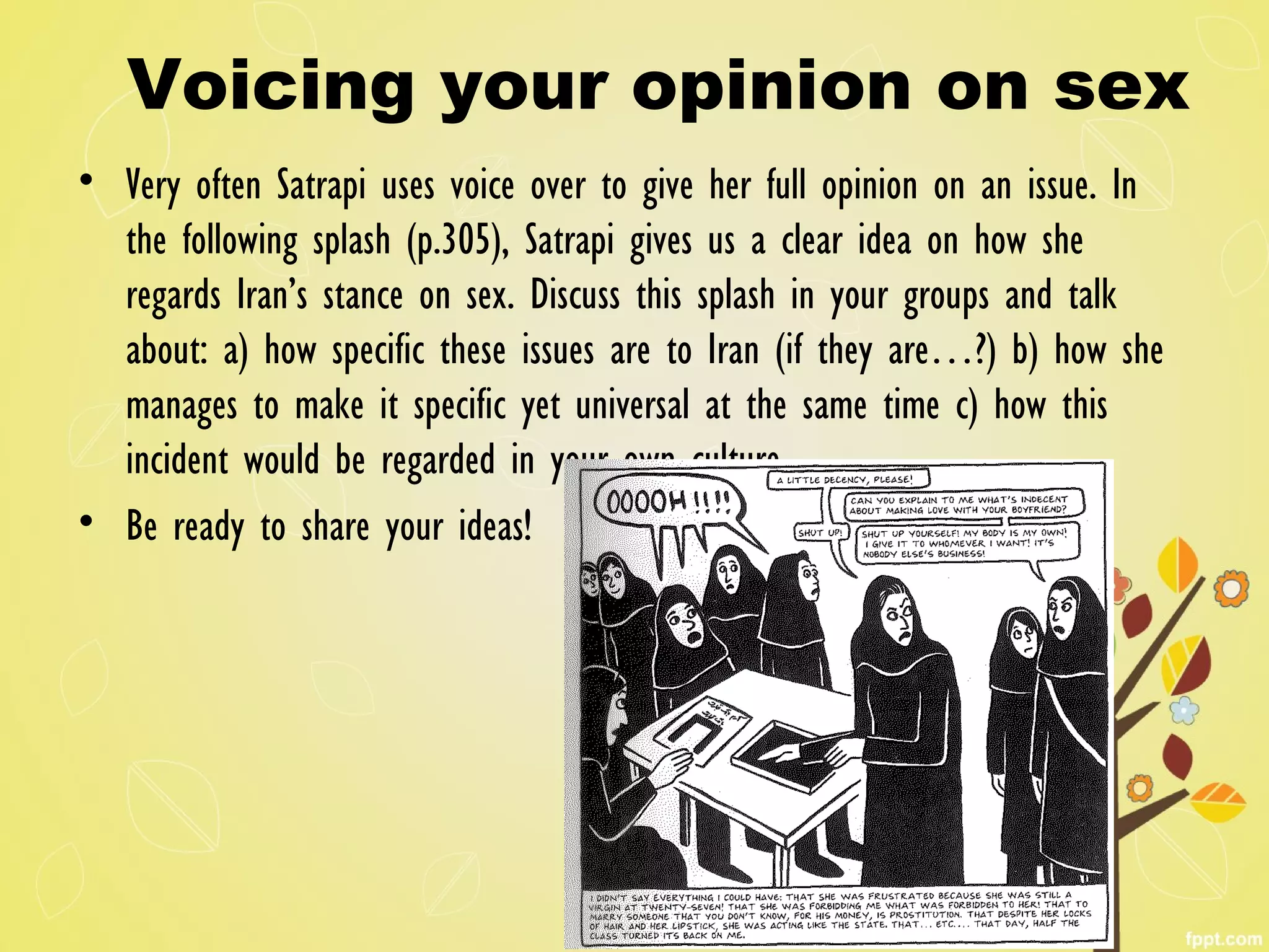 Voicing your opinion on sex
• Very often Satrapi uses voice over to give her full opinion on an issue. In
the following splash (p.305), Satrapi gives us a clear idea on how she
regards Iran’s stance on sex. Discuss this splash in your groups and talk
about: a) how specific these issues are to Iran (if they are…?) b) how she
manages to make it specific yet universal at the same time c) how this
incident would be regarded in your own culture.
• Be ready to share your ideas!
 