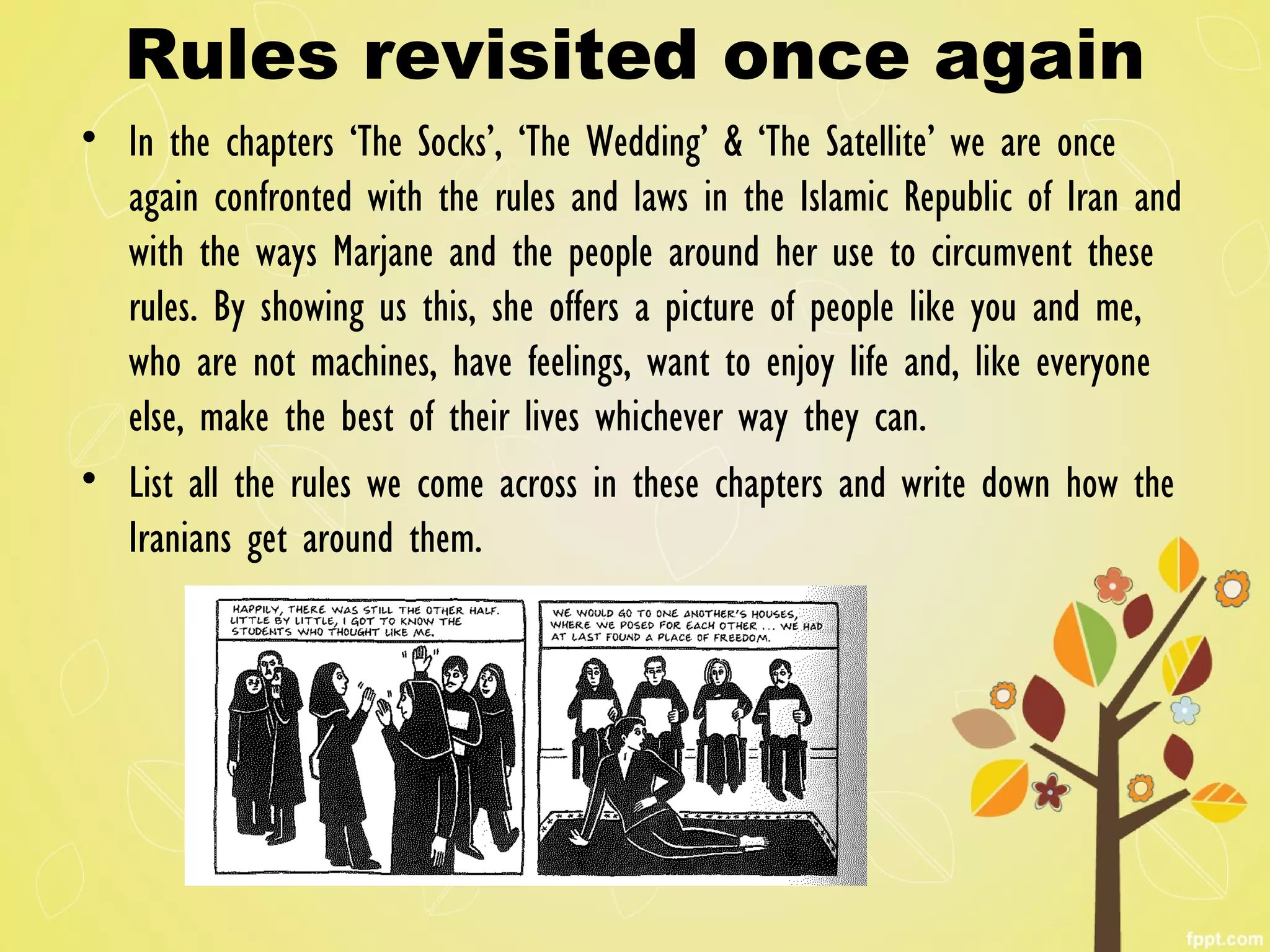 Rules revisited once again
• In the chapters ‘The Socks’, ‘The Wedding’ & ‘The Satellite’ we are once
again confronted with the rules and laws in the Islamic Republic of Iran and
with the ways Marjane and the people around her use to circumvent these
rules. By showing us this, she offers a picture of people like you and me,
who are not machines, have feelings, want to enjoy life and, like everyone
else, make the best of their lives whichever way they can.
• List all the rules we come across in these chapters and write down how the
Iranians get around them.
 