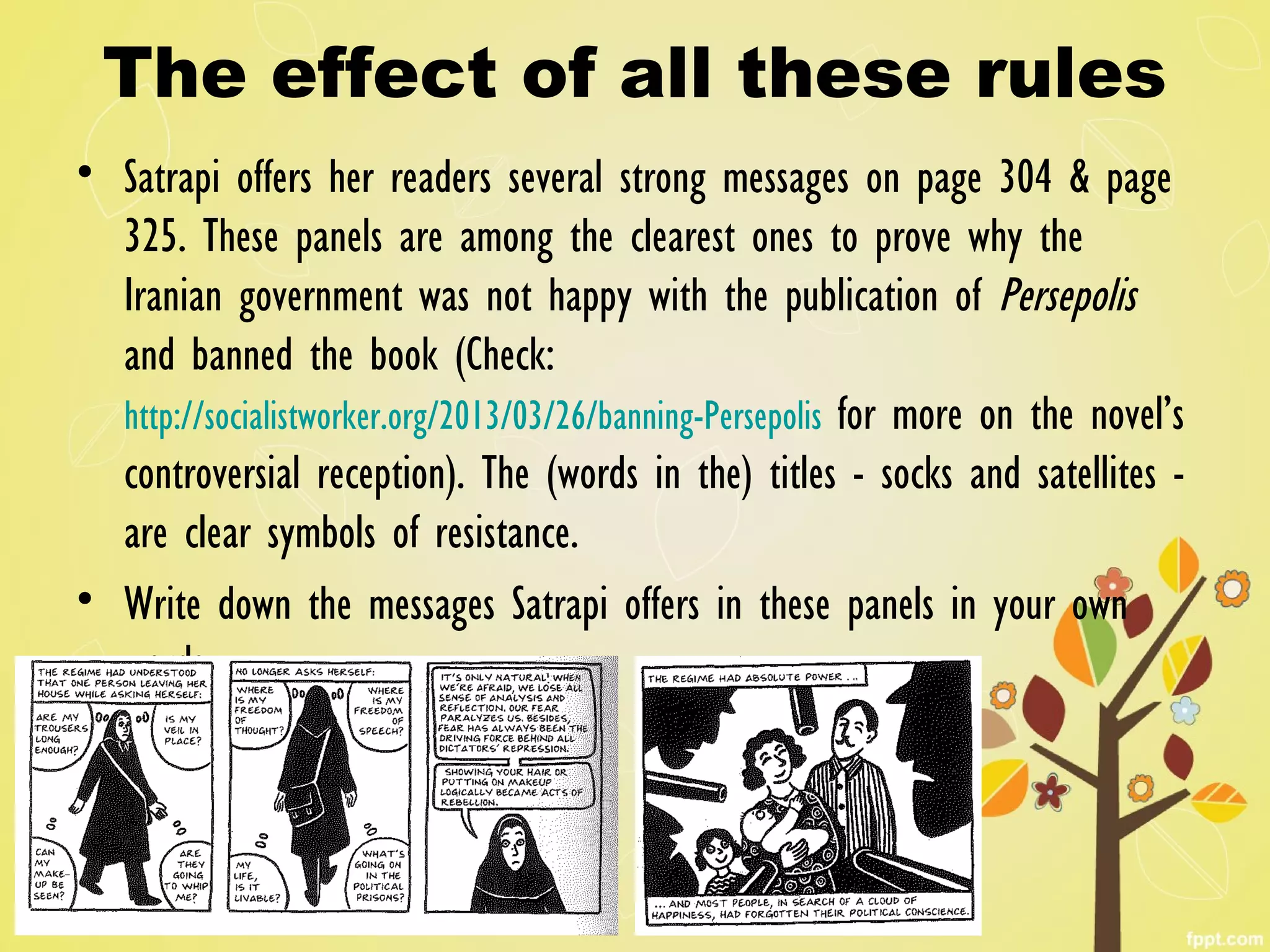 The effect of all these rules
• Satrapi offers her readers several strong messages on page 304 & page
325. These panels are among the clearest ones to prove why the
Iranian government was not happy with the publication of Persepolis
and banned the book (Check:
http://socialistworker.org/2013/03/26/banning-Persepolis for more on the novel’s
controversial reception). The (words in the) titles - socks and satellites -
are clear symbols of resistance.
• Write down the messages Satrapi offers in these panels in your own
words.
 