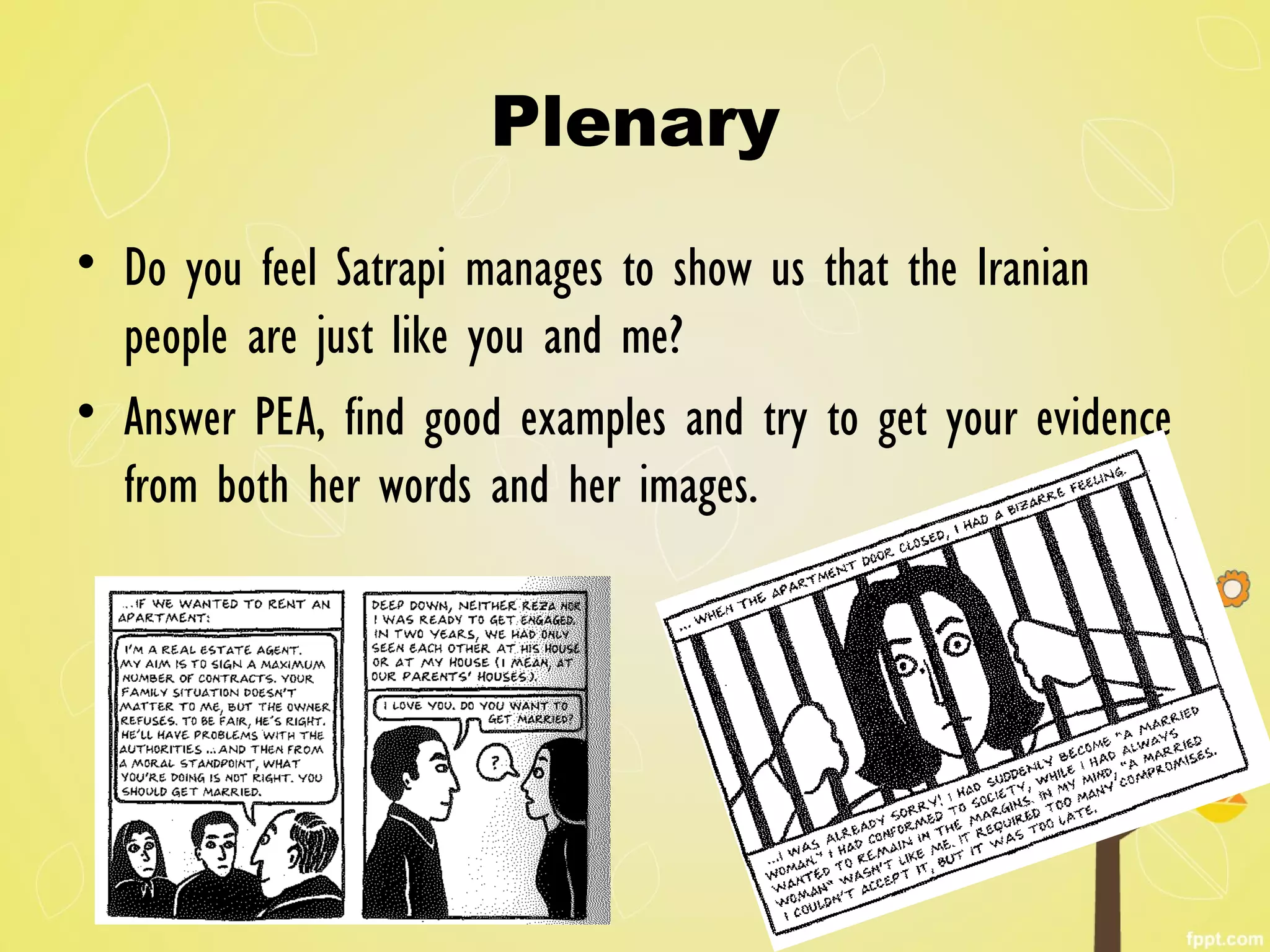 Plenary
• Do you feel Satrapi manages to show us that the Iranian
people are just like you and me?
• Answer PEA, find good examples and try to get your evidence
from both her words and her images.
 