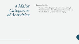 4 Major
Categories
of Activities
• SupportActivities
– Usually a different type of entertainment or activity to
the main attraction that still appeals to the audience and
fits with the theme, such as fireworks display.
 
